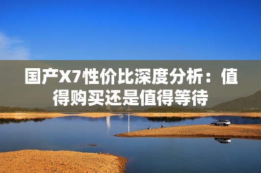 国产X7性价比深度分析：值得购买还是值得等待