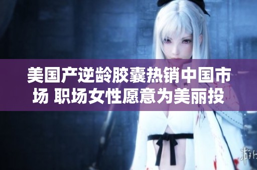 美国产逆龄胶囊热销中国市场 职场女性愿意为美丽投资4107元