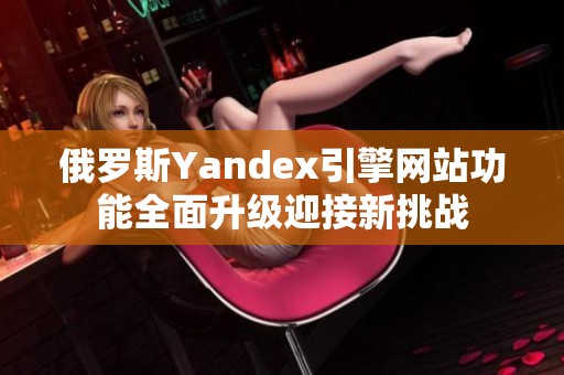 俄罗斯Yandex引擎网站功能全面升级迎接新挑战
