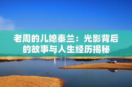 老周的儿媳秦兰：光影背后的故事与人生经历揭秘