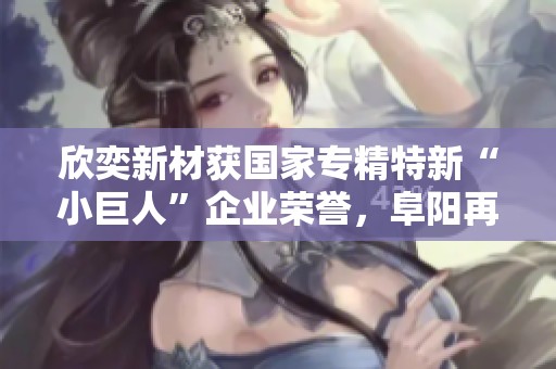 欣奕新材获国家专精特新“小巨人”企业荣誉，阜阳再添新光彩