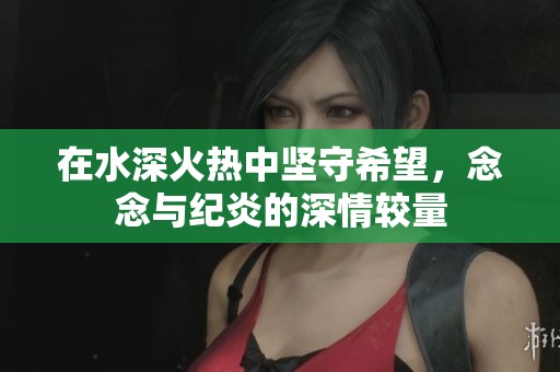 在水深火热中坚守希望，念念与纪炎的深情较量