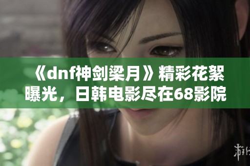 《dnf神剑梁月》精彩花絮曝光，日韩电影尽在68影院免费观看