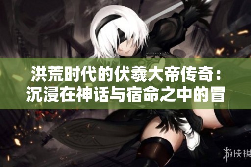 洪荒时代的伏羲大帝传奇：沉浸在神话与宿命之中的冒险之旅