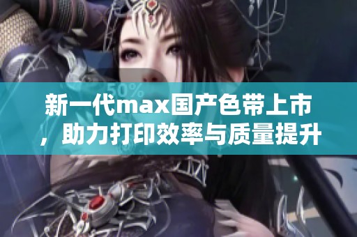 新一代max国产色带上市，助力打印效率与质量提升
