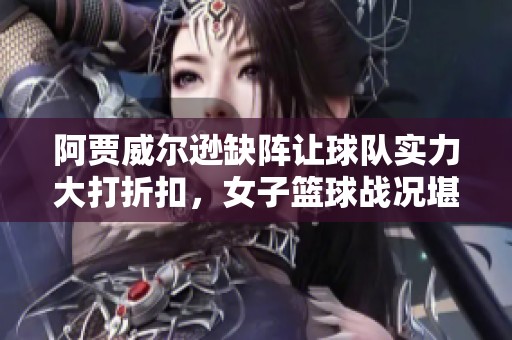 阿贾威尔逊缺阵让球队实力大打折扣，女子篮球战况堪忧