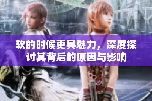 软的时候更具魅力，深度探讨其背后的原因与影响