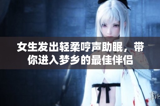 女生发出轻柔哼声助眠，带你进入梦乡的最佳伴侣
