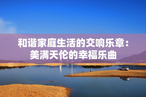 和谐家庭生活的交响乐章：美满天伦的幸福乐曲