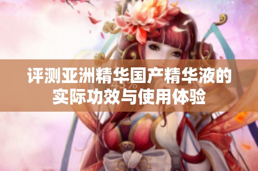 评测亚洲精华国产精华液的实际功效与使用体验