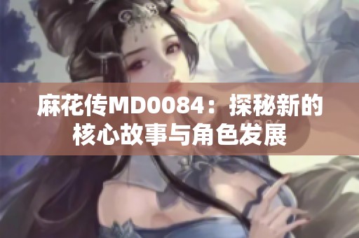 麻花传MD0084：探秘新的核心故事与角色发展