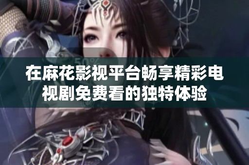 在麻花影视平台畅享精彩电视剧免费看的独特体验