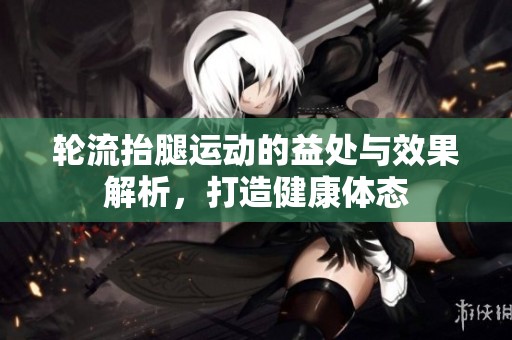 轮流抬腿运动的益处与效果解析，打造健康体态