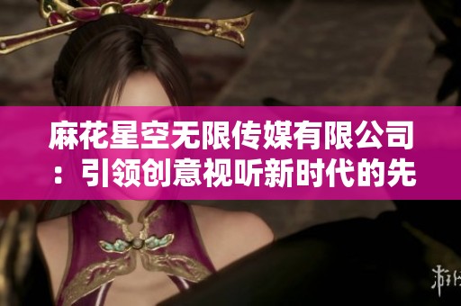 麻花星空无限传媒有限公司：引领创意视听新时代的先锋力量