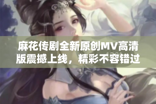 麻花传剧全新原创MV高清版震撼上线，精彩不容错过
