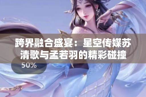 跨界融合盛宴：星空传媒苏清歌与孟若羽的精彩碰撞