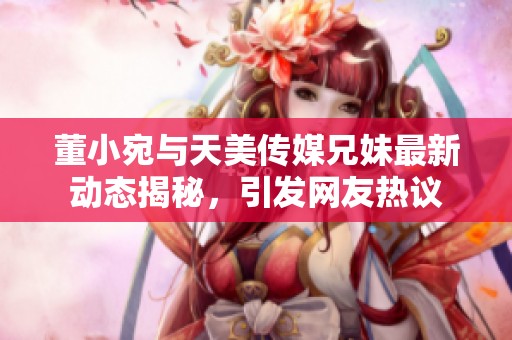 董小宛与天美传媒兄妹最新动态揭秘，引发网友热议
