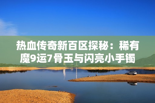热血传奇新百区探秘：稀有魔9运7骨玉与闪亮小手镯