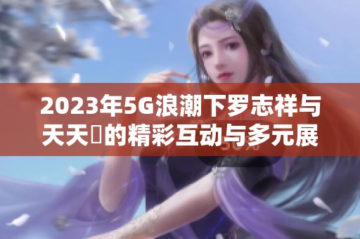 2023年5G浪潮下罗志祥与天天奭的精彩互动与多元展现
