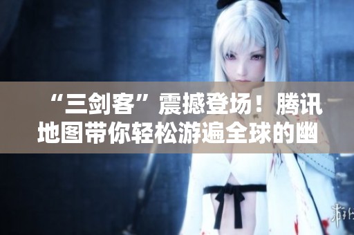 “三剑客”震撼登场！腾讯地图带你轻松游遍全球的幽默冒险