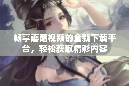 畅享蘑菇视频的全新下载平台，轻松获取精彩内容