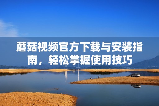 蘑菇视频官方下载与安装指南，轻松掌握使用技巧