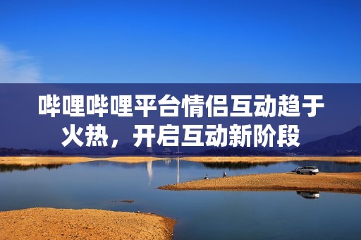 哔哩哔哩平台情侣互动趋于火热，开启互动新阶段