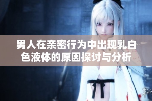 男人在亲密行为中出现乳白色液体的原因探讨与分析