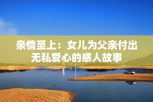 亲情至上：女儿为父亲付出无私爱心的感人故事