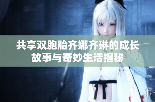 共享双胞胎齐娜齐琳的成长故事与奇妙生活揭秘