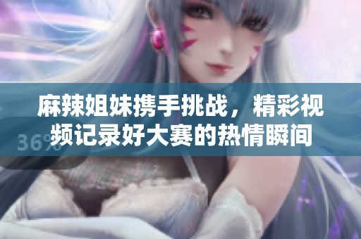 麻辣姐妹携手挑战，精彩视频记录好大赛的热情瞬间