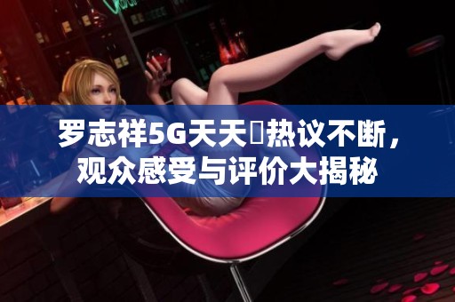 罗志祥5G天天奭热议不断，观众感受与评价大揭秘