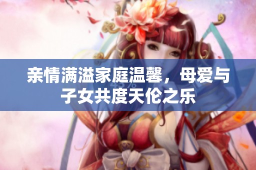 亲情满溢家庭温馨，母爱与子女共度天伦之乐