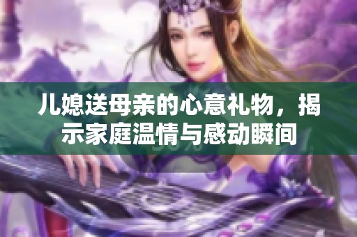 儿媳送母亲的心意礼物，揭示家庭温情与感动瞬间