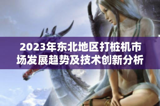 2023年东北地区打桩机市场发展趋势及技术创新分析
