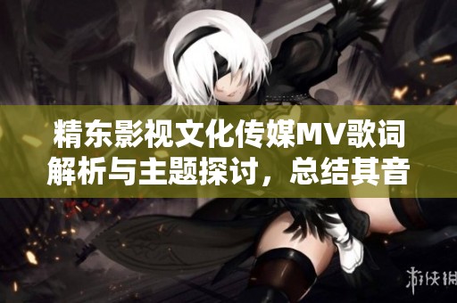 精东影视文化传媒MV歌词解析与主题探讨，总结其音乐内涵