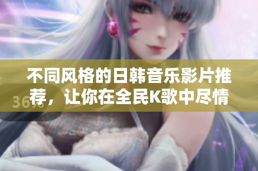 不同风格的日韩音乐影片推荐，让你在全民K歌中尽情欢唱