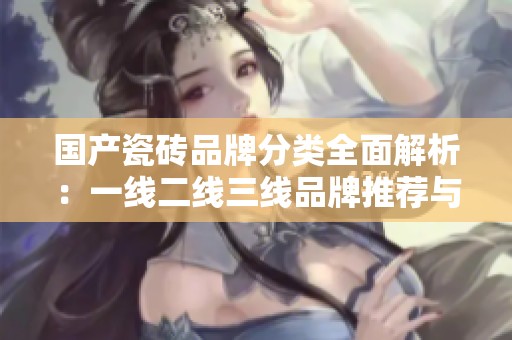 国产瓷砖品牌分类全面解析：一线二线三线品牌推荐与对比