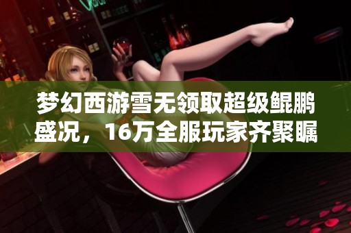 梦幻西游雪无领取超级鲲鹏盛况，16万全服玩家齐聚瞩目