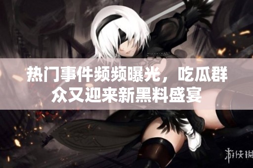 热门事件频频曝光，吃瓜群众又迎来新黑料盛宴