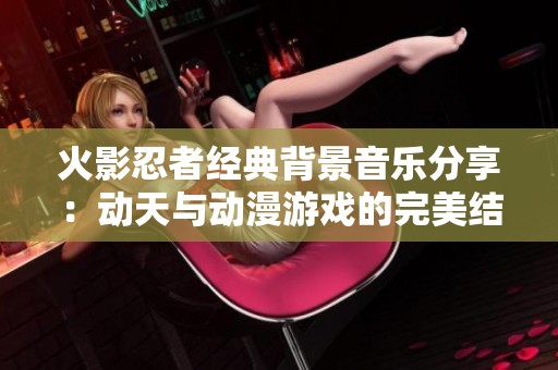 火影忍者经典背景音乐分享：动天与动漫游戏的完美结合