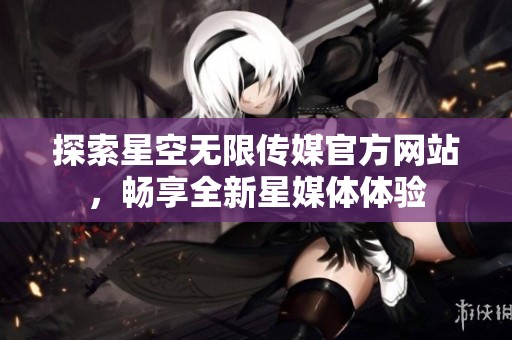探索星空无限传媒官方网站，畅享全新星媒体体验