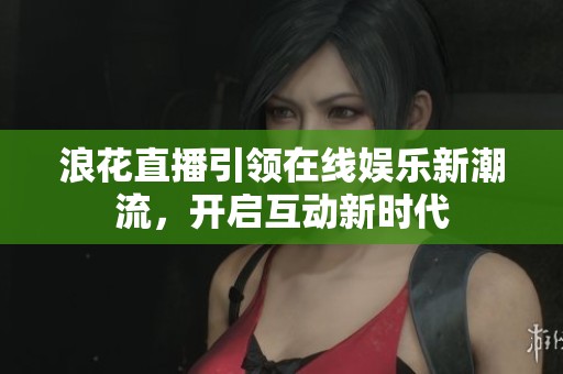 浪花直播引领在线娱乐新潮流，开启互动新时代