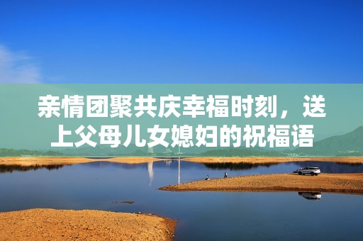 亲情团聚共庆幸福时刻，送上父母儿女媳妇的祝福语