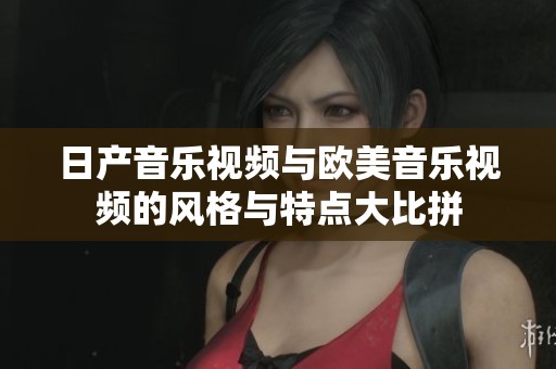 日产音乐视频与欧美音乐视频的风格与特点大比拼