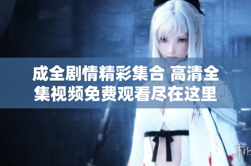成全剧情精彩集合 高清全集视频免费观看尽在这里