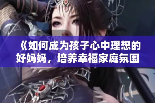 《如何成为孩子心中理想的好妈妈，培养幸福家庭氛围》
