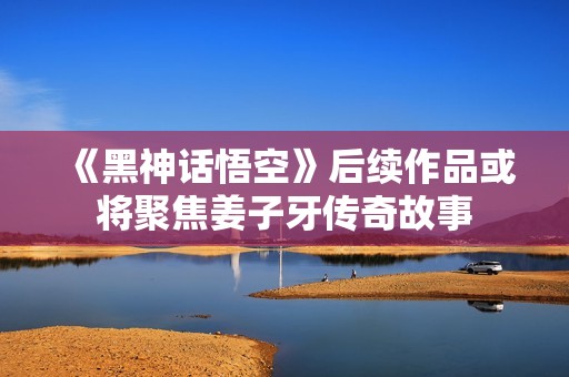 《黑神话悟空》后续作品或将聚焦姜子牙传奇故事