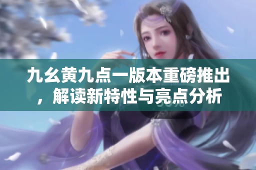 九幺黄九点一版本重磅推出，解读新特性与亮点分析