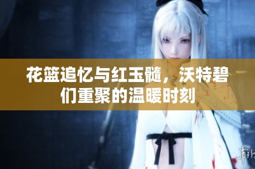 花篮追忆与红玉髓，沃特碧们重聚的温暖时刻